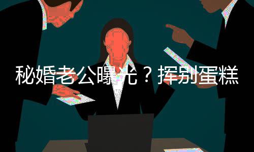 别蛋挥曝光糕大秘婚老公佬 赵汉唐燕当江一街贴