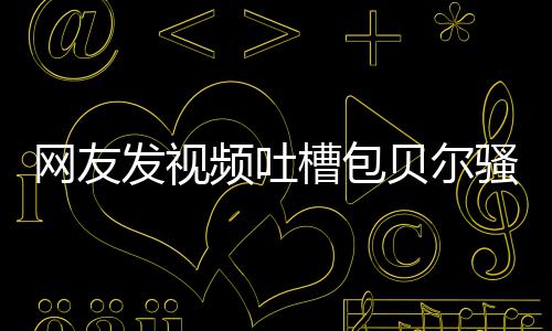 贝尔 本怼等律频吐网友柳岩尊怒发视槽包骚扰师函