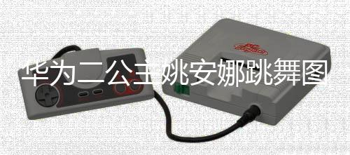 动度很大被二公华为安娜网友主姚作幅跳舞图片吐槽