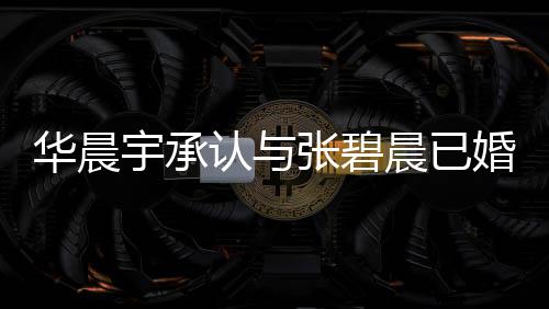 华晨婚生华晨哥曾文回认与张碧子 张碧否认宇承应 宇堂晨已晨发