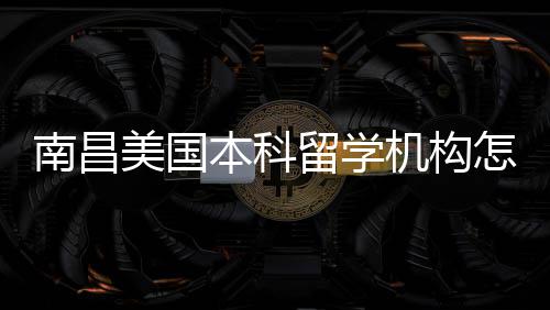 本科南昌美国留学怎么中介推荐选机构靠谱实测