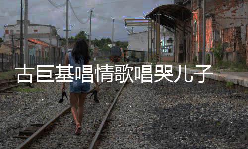 儿子古巨 感感情自己丰富遗传基唱唱哭情歌慨其
