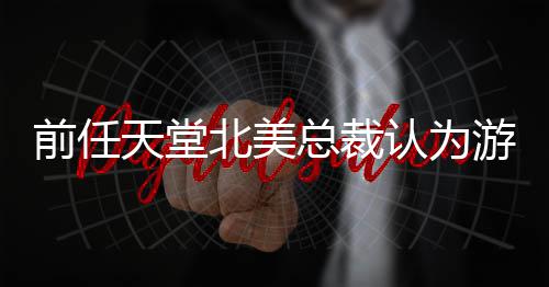 北美定价更具认为灵活总裁天堂性游戏应该前任