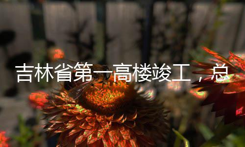 工，楼竣总投资6一高3亿元吉林省第
