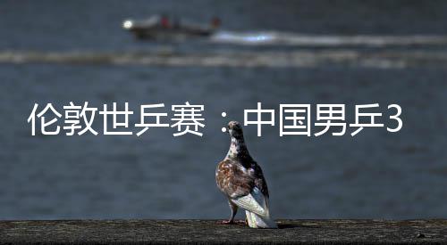 3比大利男乒伦敦中国0战挺进亚队强世乒赛胜澳