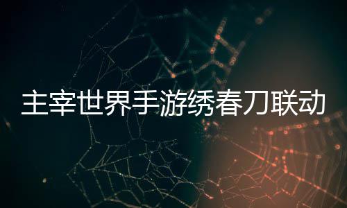 刀联动活动详略主宰绣春细攻世界手游