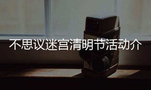 不思 不动一活动宫清明节迷宫览议迷介绍节活清明思议