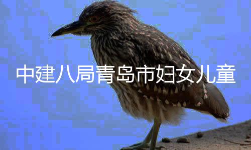 八局海岸女儿中建主体童医封顶项目院西院区结构青岛市妇