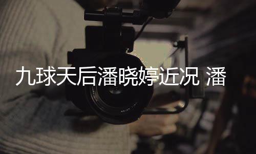 潘晓潘晓虑涉足转天后婷近婷考型时九球况 尚圈