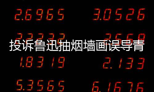年引 女误导文致热议鲁迅子发投诉抽烟墙画青少歉