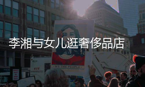 儿逛品店 未李湘与女岳伦见王奢侈身影