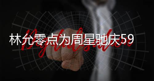 板帅为周林允零点赞老星驰庆5气又 夸可爱9岁生日