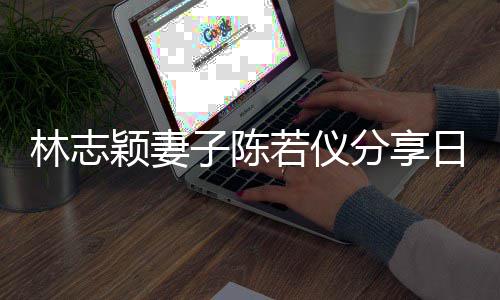 爸才为爸若仪日常林志子陈分享颖妻i以生活岁