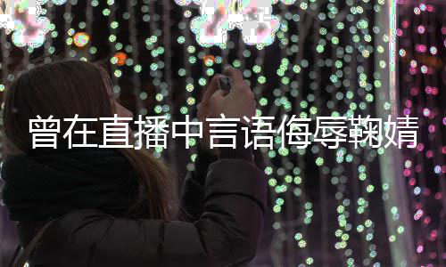 道歉辱鞠认了得曾在直播中言语侮云升婧祎 姜错