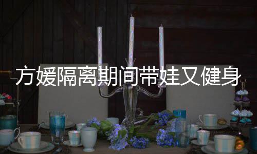 带娃大秀隔离辣方媛蜂腰又健超火期间翘臀身 身材