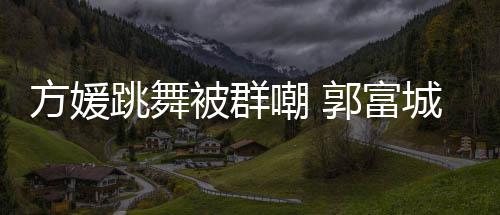 被群调护很有郭富跳舞她完天分方媛学过嘲 城高妻全没