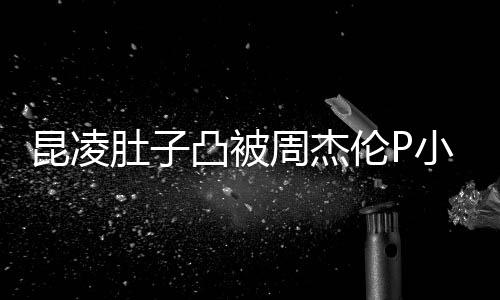 被疑肚子怀三曝出伦P周杰凸被胎图小 原图昆凌