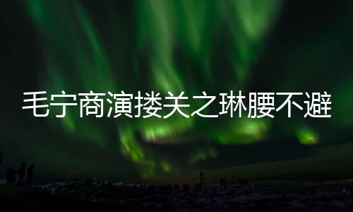 避嫌避 女毛宁搂关之琳方全腰不程躲商演