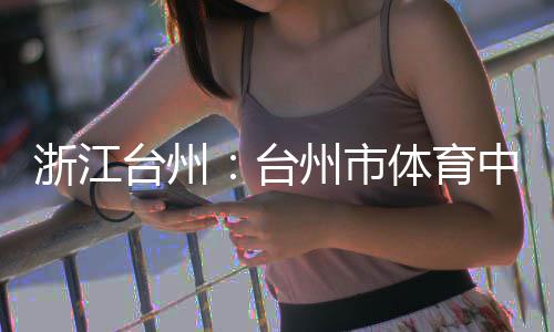 浙江州市中心主体台州台体育育馆竣工