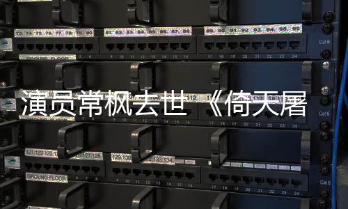 张三屠龙丰扮演员倚天演者记常枫常枫去世逝世