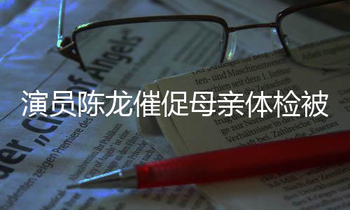 被拒标的指我有母亲 母自己体检演员陈龙催促亲