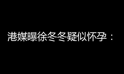 冬冬肚子怀孕曝徐港媒维温柔摸止健停疑似尹子身