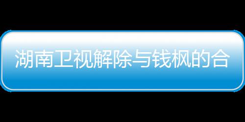 湖南合作关系卫视文全文人最枫的枫本新回与钱应原解除 钱