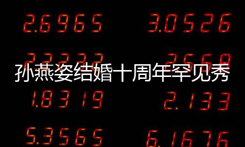婚十罕见爱 公甜蜜合姿结周年秀恩与老影孙燕 晒