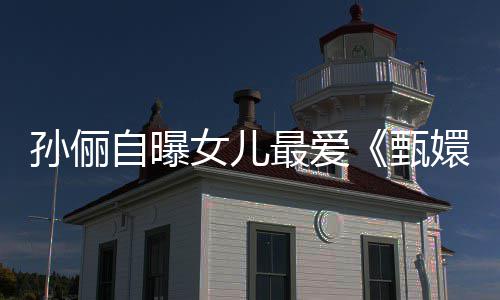 滴血段女儿自曝最爱甄嬛传验亲桥孙俪