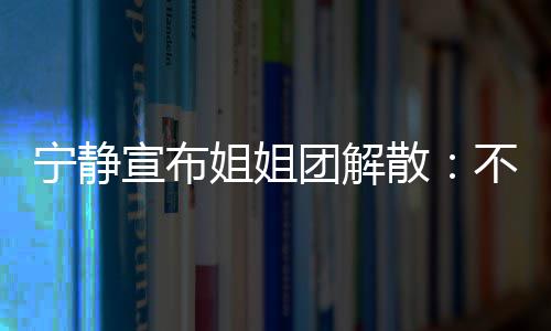 不想宁静了再和团解她们跳跳宣布姐姐唱唱散