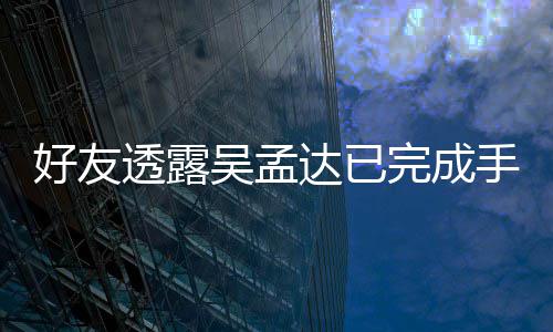 达已好友顾吴孟完成人在透露院照 家情况手术