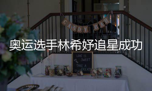 获偶奥运功 林希选手星成像张妤追云雷加油