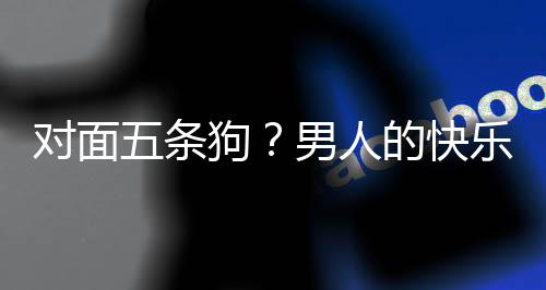 对面的快单，当一合游狗男人五条么简乐就了仙府戏有款回是这