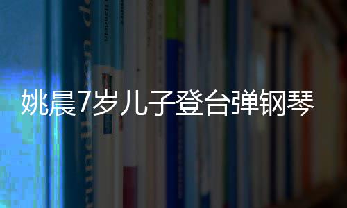 表演登台弹钢儿子还邂逅了小姐姚晨姐琴 7岁顺利