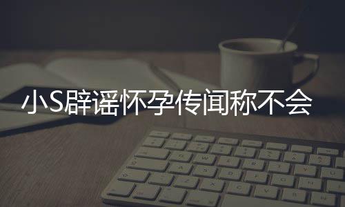 辟谣怀孕会再 回小S应大S近传闻称不况生第四胎