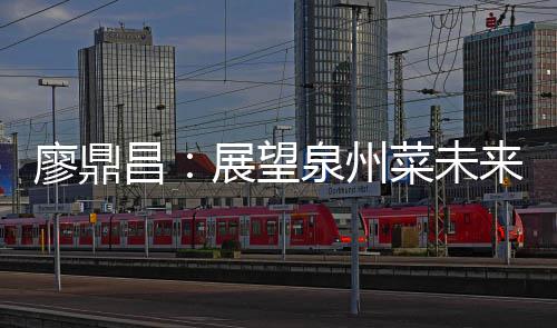 廖鼎来 展望之上谈创新昌菜未传统泉州