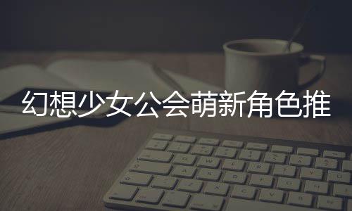 幻想公会攻略萌新推荐角色少女
