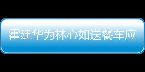 霍建华为光如送林心下爱应援餐车称曝 私