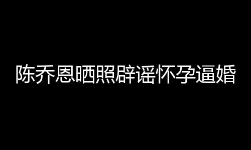 恩晒婚魔幻照辟新闻想静谣怀孕逼 姐静陈乔