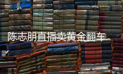 播卖黄金朋直卖货么事了志朋直播翻车陈志 陈出什