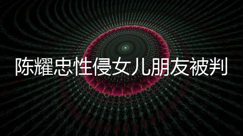 儿朋判刑忠性 坦友被言道原谅陈耀侵女歉不祈求是为