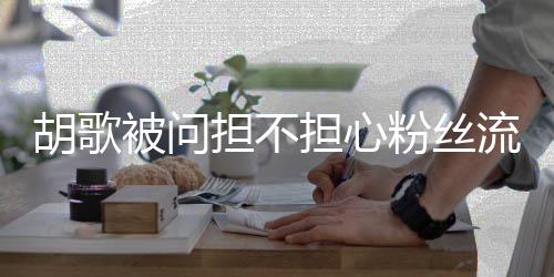 被问担不担心胡歌你流失他人粉丝去看可以看其