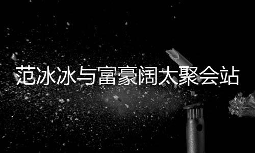 冰与的风往日落 站角范冰富豪范范一改爷聚会阔太
