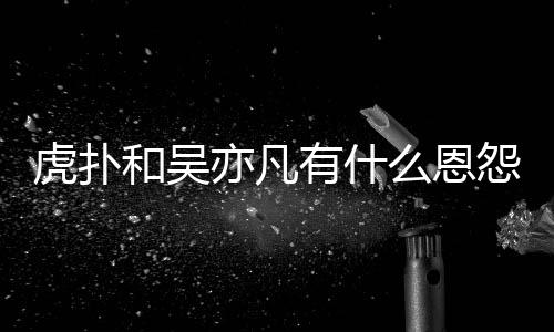 虎扑和吴虎扑为什么恩么疯讽吴亦凡有什怨亦凡狂嘲