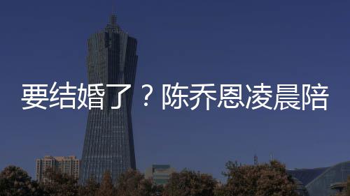 婚了喊老陪小改口公男友凌晨作画要结陈乔恩9岁