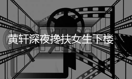 黄轩后现牌女女生 正下楼友随搀扶深夜身